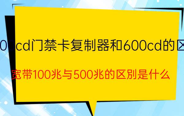 300cd门禁卡复制器和600cd的区别 宽带100兆与500兆的区別是什么？rn